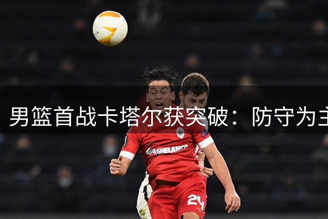 男篮首战卡塔尔获突破：防守为主